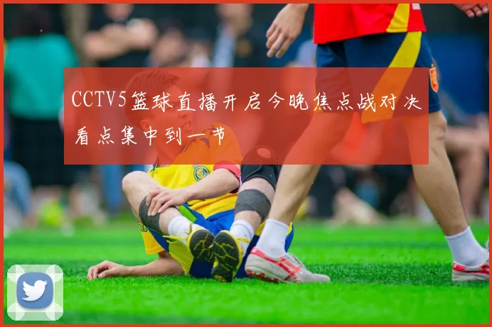 CCTV5篮球直播开启今晚焦点战对决看点集中到一节