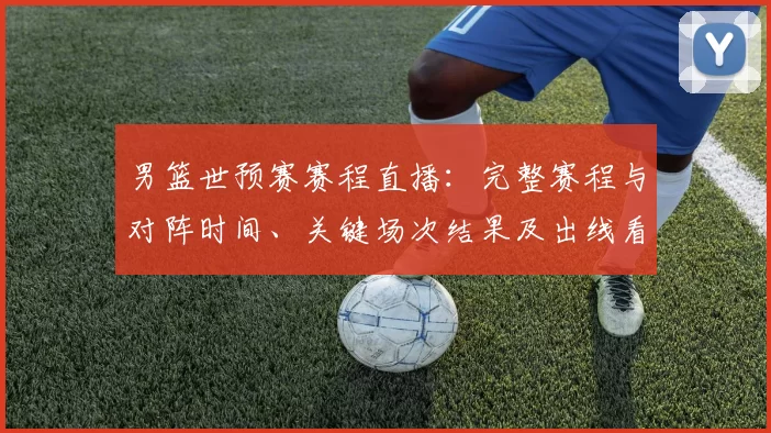 男篮世预赛赛程直播：完整赛程与对阵时间、关键场次结果及出线看点