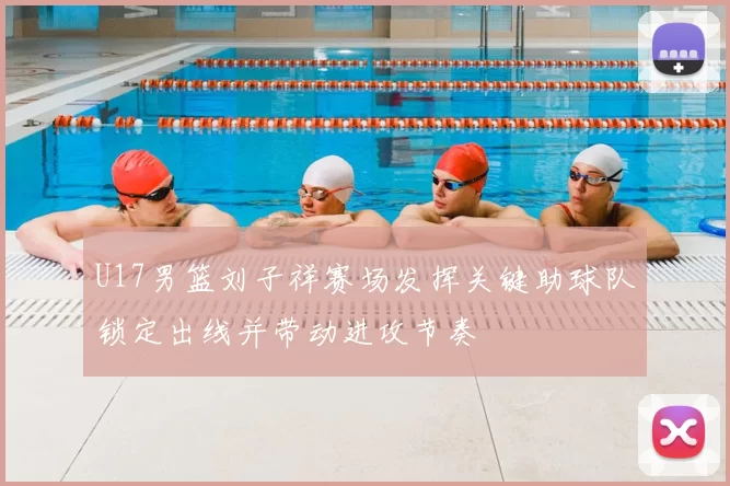 U17男篮刘子祥赛场发挥关键助球队锁定出线并带动进攻节奏