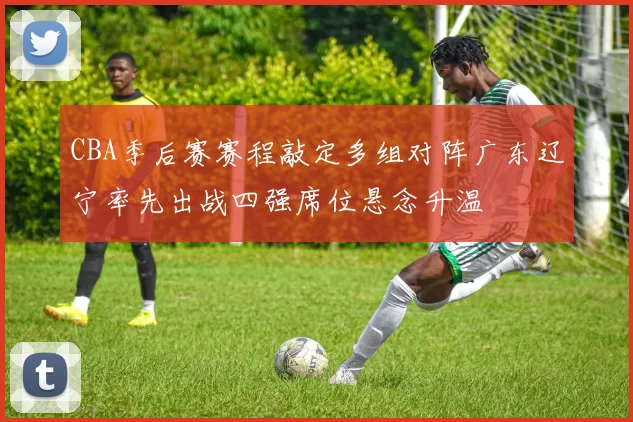 CBA季后赛赛程敲定多组对阵广东辽宁率先出战四强席位悬念升温