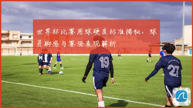 世界杯比赛用球硬度标准揭秘，球员脚感与赛场表现解析