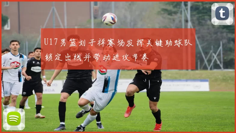 U17男篮刘子祥赛场发挥关键助球队锁定出线并带动进攻节奏