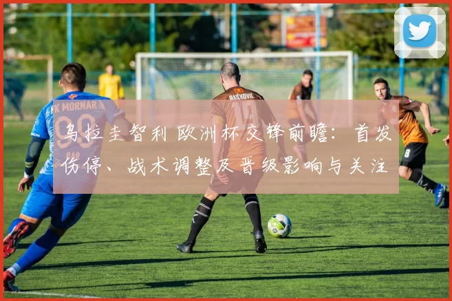 乌拉圭智利 欧洲杯交锋前瞻：首发伤停、战术调整及晋级影响与关注点