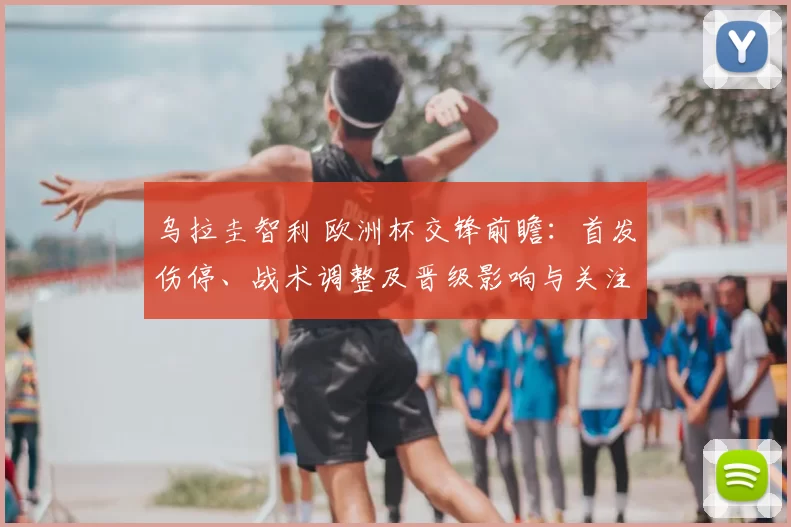 乌拉圭智利 欧洲杯交锋前瞻：首发伤停、战术调整及晋级影响与关注点