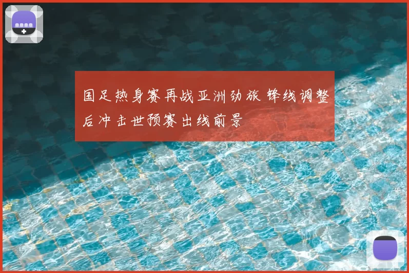 国足热身赛再战亚洲劲旅 锋线调整后冲击世预赛出线前景