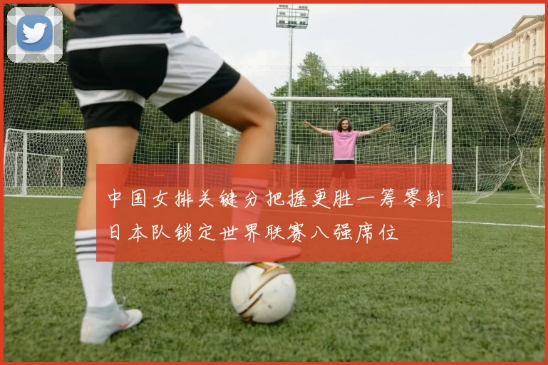 中国女排关键分把握更胜一筹零封日本队锁定世界联赛八强席位