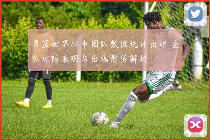 男篮世界杯中国队数据统计出炉 全队攻防表现与出线形势解析
