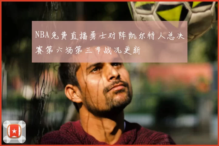 NBA免费直播勇士对阵凯尔特人总决赛第六场第三节战况更新