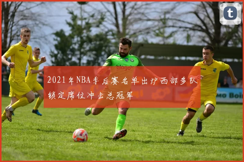 2021年NBA季后赛名单出炉西部多队锁定席位冲击总冠军
