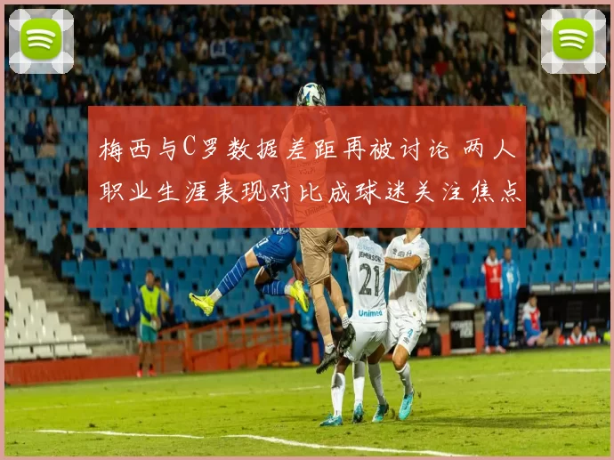 梅西与C罗数据差距再被讨论 两人职业生涯表现对比成球迷关注焦点