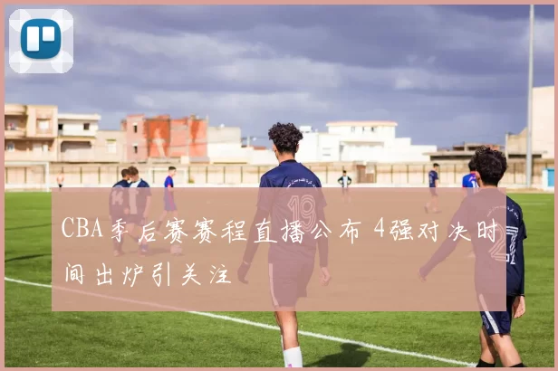 CBA季后赛赛程直播公布 4强对决时间出炉引关注