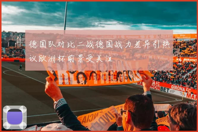 德国队对比二战德国战力差异引热议欧洲杯前景受关注