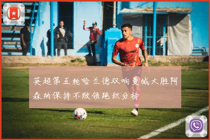 英超第五轮哈兰德双响曼城大胜阿森纳保持不败领跑积分榜