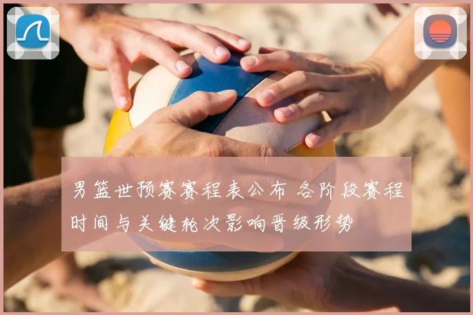 男篮世预赛赛程表公布 各阶段赛程时间与关键轮次影响晋级形势