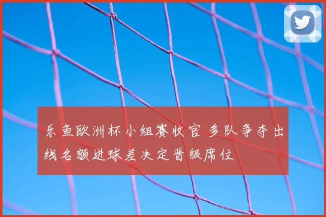 乐鱼欧洲杯小组赛收官 多队争夺出线名额进球差决定晋级席位