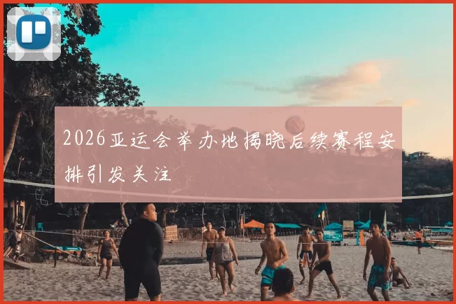 2026亚运会举办地揭晓后续赛程安排引发关注