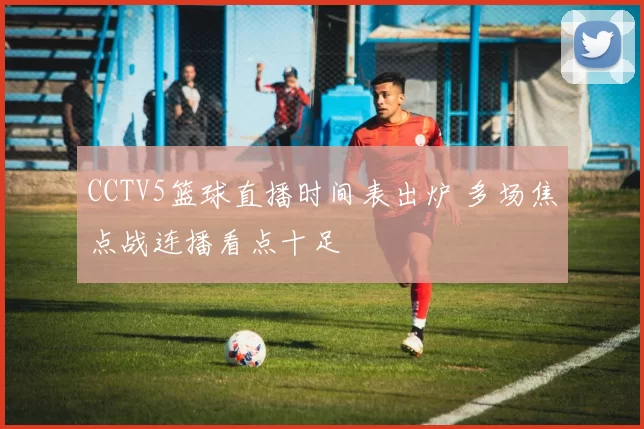 CCTV5篮球直播时间表出炉 多场焦点战连播看点十足