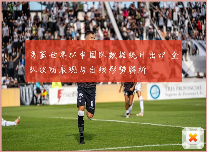 男篮世界杯中国队数据统计出炉 全队攻防表现与出线形势解析