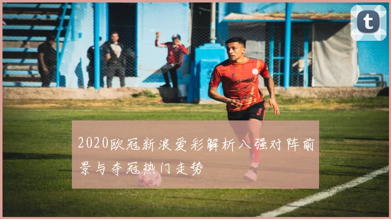 2020欧冠新浪爱彩解析八强对阵前景与夺冠热门走势