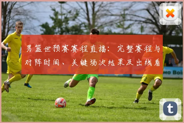 男篮世预赛赛程直播：完整赛程与对阵时间、关键场次结果及出线看点