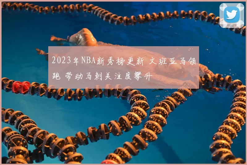 2023年NBA新秀榜更新 文班亚马领跑 带动马刺关注度攀升
