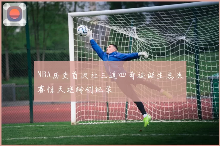 NBA历史首次让三追四奇迹诞生总决赛惊天逆转创纪录