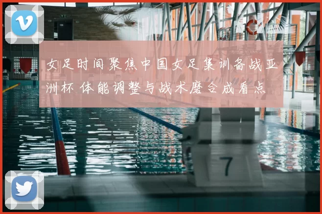 女足时间聚焦中国女足集训备战亚洲杯 体能调整与战术磨合成看点