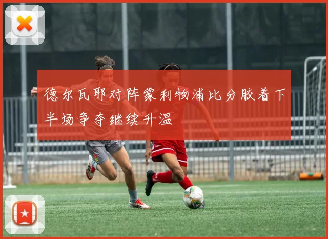 德尔瓦耶对阵蒙利物浦比分胶着下半场争夺继续升温