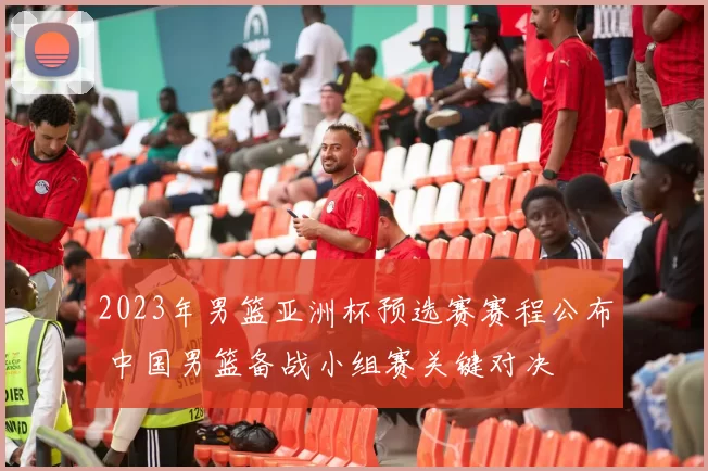 2023年男篮亚洲杯预选赛赛程公布 中国男篮备战小组赛关键对决