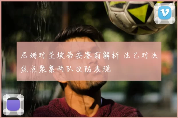 尼姆对圣埃蒂安赛前解析 法乙对决焦点聚集两队攻防表现