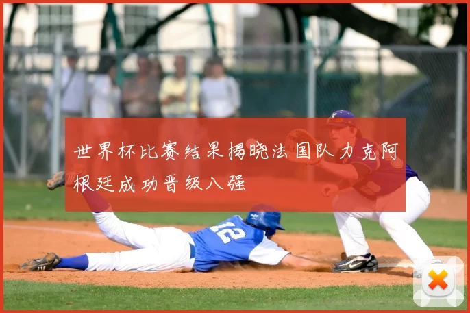 世界杯比赛结果揭晓法国队力克阿根廷成功晋级八强