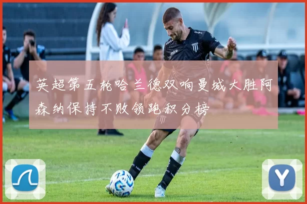 英超第五轮哈兰德双响曼城大胜阿森纳保持不败领跑积分榜
