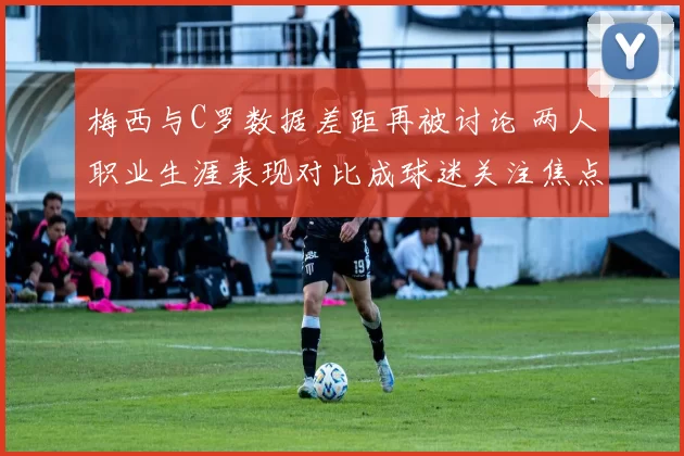 梅西与C罗数据差距再被讨论 两人职业生涯表现对比成球迷关注焦点