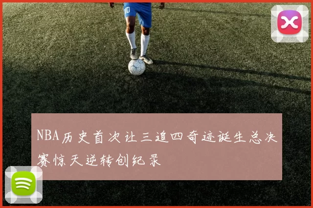 NBA历史首次让三追四奇迹诞生总决赛惊天逆转创纪录