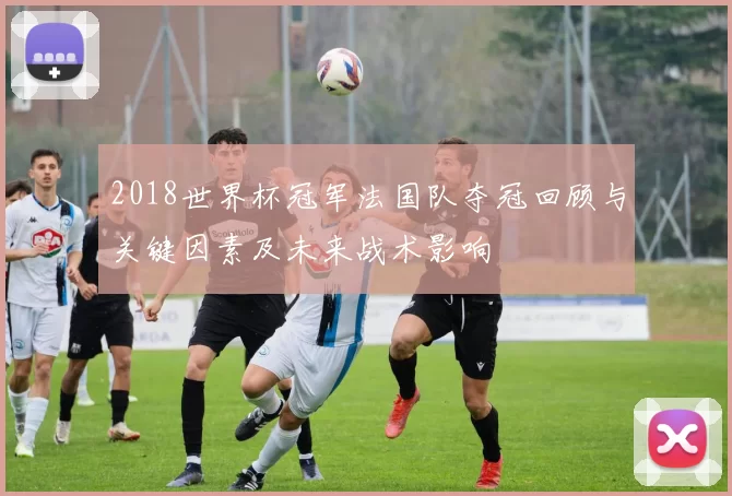 2018世界杯冠军法国队夺冠回顾与关键因素及未来战术影响