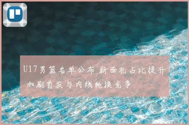U17男篮名单公布 新面孔占比提升 加剧首发与内线轮换竞争