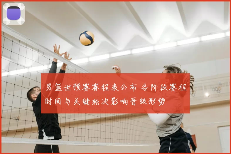 男篮世预赛赛程表公布 各阶段赛程时间与关键轮次影响晋级形势