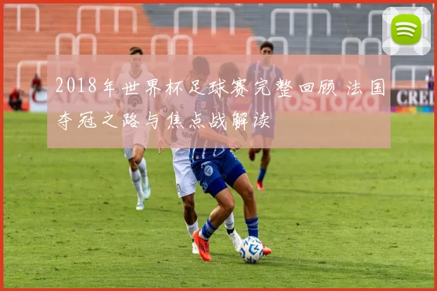 2018年世界杯足球赛完整回顾 法国夺冠之路与焦点战解读