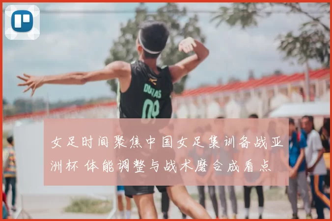 女足时间聚焦中国女足集训备战亚洲杯 体能调整与战术磨合成看点