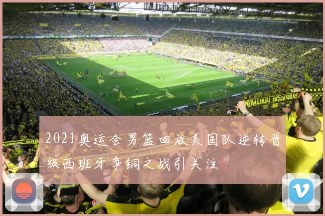2021奥运会男篮回放美国队逆转晋级西班牙争铜之战引关注
