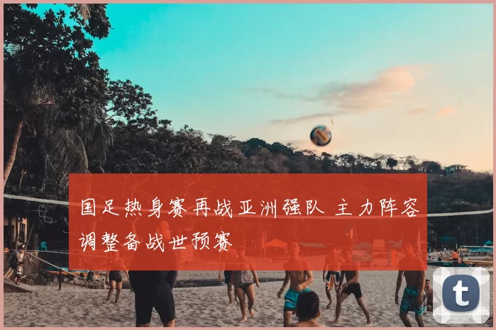 国足热身赛再战亚洲强队 主力阵容调整备战世预赛