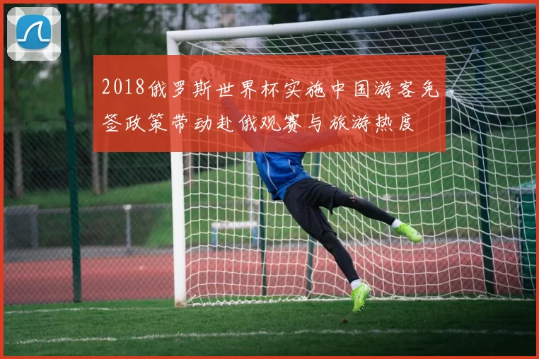 2018俄罗斯世界杯实施中国游客免签政策带动赴俄观赛与旅游热度