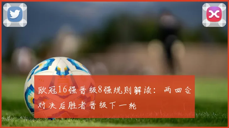 欧冠16强晋级8强规则解读:两回合对决后胜者晋级下一轮