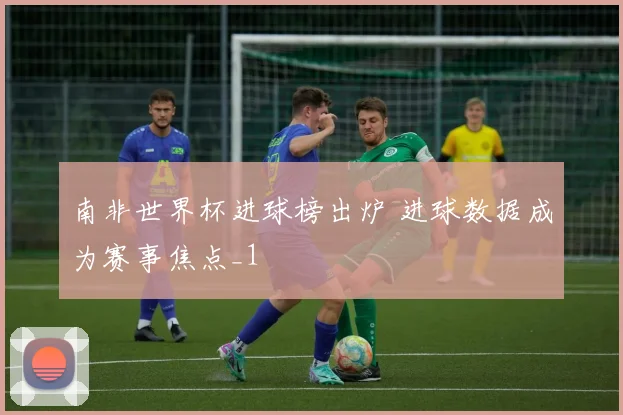 南非世界杯进球榜出炉 进球数据成为赛事焦点_1