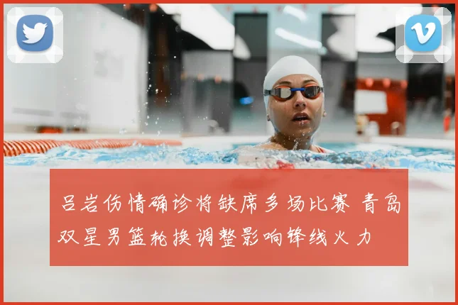 吕岩伤情确诊将缺席多场比赛 青岛双星男篮轮换调整影响锋线火力
