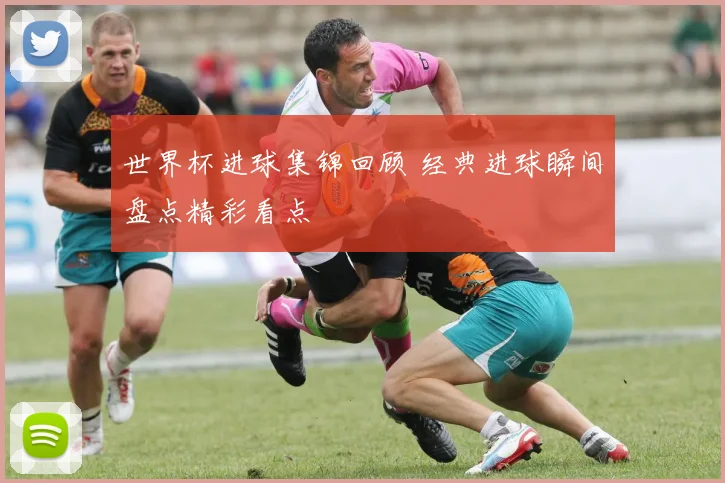 世界杯进球集锦回顾 经典进球瞬间盘点精彩看点