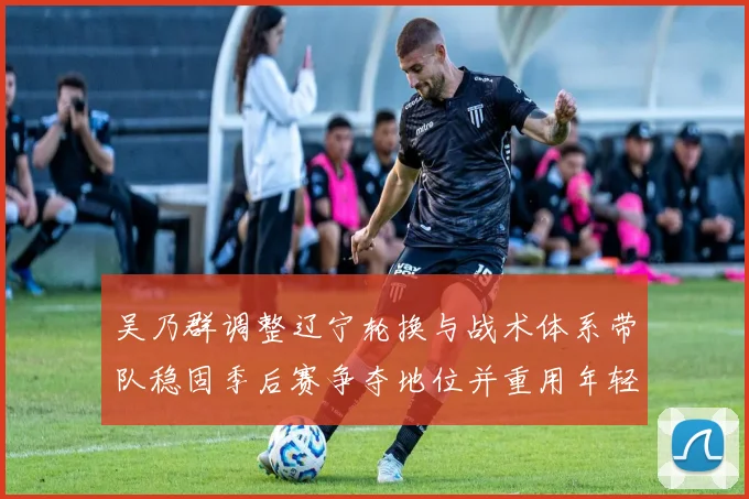吴乃群调整辽宁轮换与战术体系带队稳固季后赛争夺地位并重用年轻球员