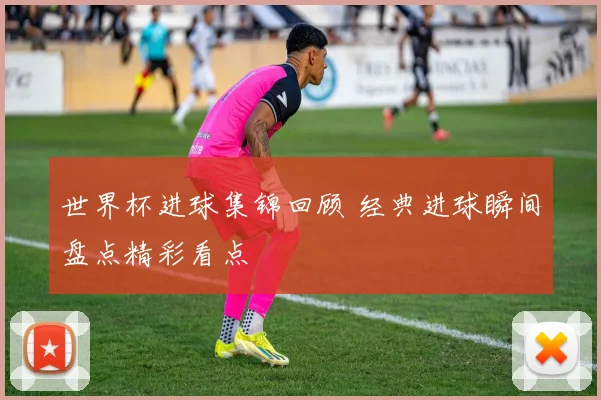 世界杯进球集锦回顾 经典进球瞬间盘点精彩看点