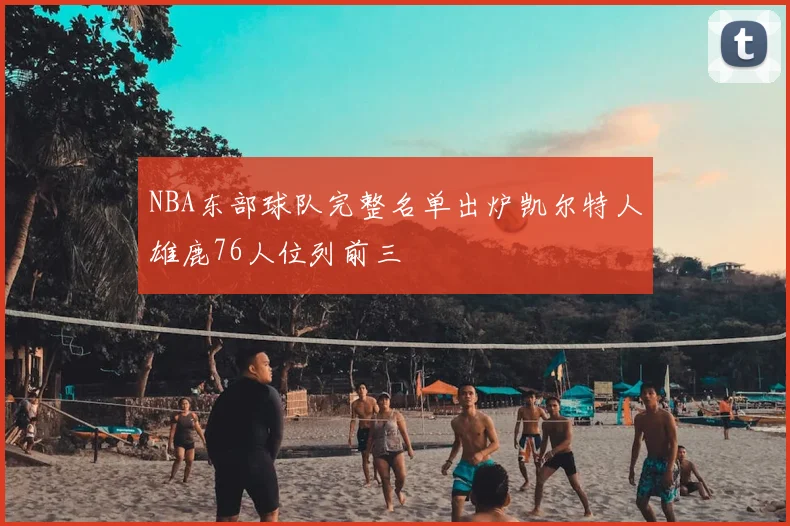 NBA东部球队完整名单出炉凯尔特人雄鹿76人位列前三