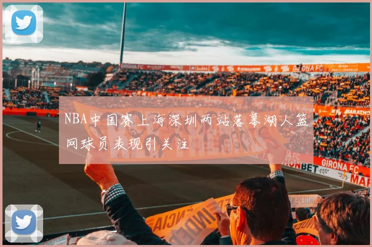 NBA中国赛上海深圳两站落幕湖人篮网球员表现引关注
